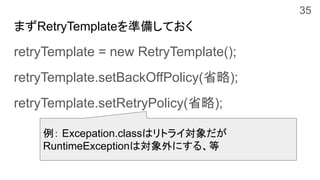 retryTemplate = new RetryTemplate();
retryTemplate.setBackOffPolicy(省略);
retryTemplate.setRetryPolicy(省略);
例： Excepation.classはリトライ対象だが
RuntimeExceptionは対象外にする、等
まずRetryTemplateを準備しておく
35
 