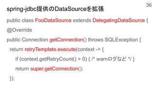 spring-jdbc提供のDataSourceを拡張
public class FooDataSource extends DelegatingDataSource {
@Override
public Connection getConnection() throws SQLException {
return retryTemplate.execute(context -> {
if (context.getRetryCount() > 0) { /* warnログなど */ }
return super.getConnection();
});
36
 