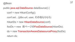@Bean
public java.sql.DataSource dataSource() {
conf = new HikariConfig();
conf.set…(jdbc-url, user, その他もろもろ)
hikariDs = new HikariDataSource(conf);
fooDs = new 前ページのFooDataSource(hikariDs);
ds = new TransactionAwareDatasourceProxy(fooDs);
return ds;
37
 