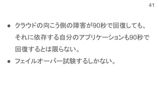 ● クラウドの向こう側の障害が90秒で回復しても、
それに依存する自分のアプリケーションも90秒で
回復するとは限らない。
● フェイルオーバー試験するしかない。
41
 