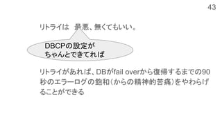 リトライは　最悪、無くてもいい。
リトライがあれば、DBがfail overから復帰するまでの90
秒のエラーログの飽和（からの精神的苦痛）をやわらげ
ることができる
DBCPの設定が
ちゃんとできてれば
43
 
