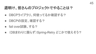週明け、皆さんのプロジェクトでやることは？
● DBCPライブラリ、何使ってるか確認する？
● DBCPの設定、確認する？
● fail over試験、する？
● （DBまわりに限らず）Spring-Retry どこかで使えそう？
45
 