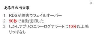 ある日の出来事
1. RDSが障害でフェイルオーバー
2. 90秒で自動復旧した
3. しかしアプリのエラーログアラートは10分以上鳴
りっぱなし
9
 