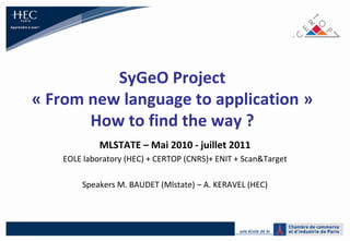 SyGeO Project« From new language to application »How to find the way ? MLSTATE – Mai 2010 - juillet 2011 EOLE laboratory (HEC) + CERTOP (CNRS)+ ENIT + Scan&Target Speakers M. BAUDET (Mlstate) – A. KERAVEL (HEC) 