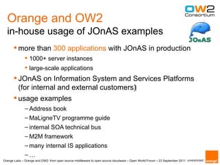 Orange and OW2
  in-house usage of JOnAS examples
        more than 300 applications with JOnAS in production
               1000+ server instances
               large-scale applications
        JOnAS on Information System and Services Platforms
         (for internal and external customers)‫‏‬
        usage examples
              – Address book
              – MaLigneTV programme guide
              – internal SOA technical bus
              – M2M framework
              – many internal IS applications
              –…
Orange Labs – Orange and OW2: from open source middleware to open source cloudware – Open World Forum – 23 September 2011 unrestricted
 