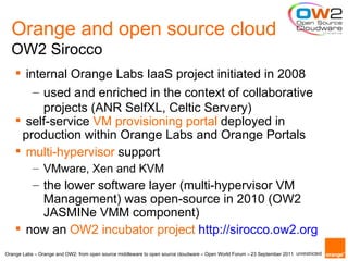 Orange and open source cloud
  OW2 Sirocco
     internal Orange Labs IaaS project initiated in 2008
        – used and enriched in the context of collaborative
          projects (ANR SelfXL, Celtic Servery)
     self-service VM provisioning portal deployed in
     production within Orange Labs and Orange Portals
     multi-hypervisor support
           – VMware, Xen and KVM
       – the lower software layer (multi-hypervisor VM
         Management) was open-source in 2010 (OW2
         JASMINe VMM component)
     now an OW2 incubator project http://sirocco.ow2.org
Orange Labs – Orange and OW2: from open source middleware to open source cloudware – Open World Forum – 23 September 2011 unrestricted
 
