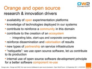Orange and open source
    research & innovation drivers
     
       availability of open experimentation platforms
     
       knowledge of technologies deployed in our systems
     
       contribute to reinforce a community in this domain
     
       contribute to the creation of an ecosystem
             – integrating labs, start-ups and corporate companies
     
       reinforce dissemination and valorisation of results
     
       new types of partnership on service infrastructure
     
       “netiquette”: we use open source software, let us contribute
     to its production
     
       internal use of open source software development principle
     for a better software component re-use
Orange Labs – Orange and OW2: from open source middleware to open source cloudware – Open World Forum – 23 September 2011 unrestricted
 