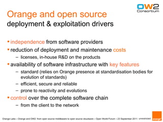 Orange and open source
    deployment & exploitation drivers

     independence from software providers
     reduction of deployment and maintenance costs
            – licenses, in-house R&D on the products
     availability of software infrastructure with key features
            – standard (relies on Orange presence at standardisation bodies for
              evolution of standards)
            – efficient, secure and reliable
            – prone to reactivity and evolutions
     control over the complete software chain
            – from the client to the network

Orange Labs – Orange and OW2: from open source middleware to open source cloudware – Open World Forum – 23 September 2011 unrestricted
 