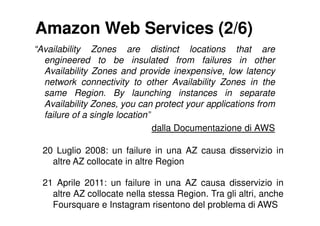 Amazon Web Services (2/6)
“Availability Zones are distinct locations that are
  engineered to be insulated from failures in other
  Availability Zones and provide inexpensive, low latency
  network connectivity to other Availability Zones in the
  same Region. By launching instances in separate
  Availability Zones, you can protect your applications from
  failure of a single location”
                                dalla Documentazione di AWS

  20 Luglio 2008: un failure in una AZ causa disservizio in
    altre AZ collocate in altre Region

  21 Aprile 2011: un failure in una AZ causa disservizio in
    altre AZ collocate nella stessa Region. Tra gli altri, anche
    Foursquare e Instagram risentono del problema di AWS
 