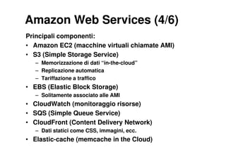 Amazon Web Services (4/6)
Principali componenti:
• Amazon EC2 (macchine virtuali chiamate AMI)
• S3 (Simple Storage Service)
   – Memorizzazione di dati “in-the-cloud”
   – Replicazione automatica
   – Tariffazione a traffico
• EBS (Elastic Block Storage)
   – Solitamente associato alle AMI
• CloudWatch (monitoraggio risorse)
• SQS (Simple Queue Service)
• CloudFront (Content Delivery Network)
   – Dati statici come CSS, immagini, ecc.
• Elastic-cache (memcache in the Cloud)
 