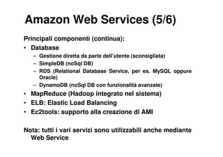 Amazon Web Services (5/6)
Principali componenti (continua):
• Database
   – Gestione diretta da parte dell’utente (sconsigliata)
   – SimpleDB (noSql DB)
   – RDS (Relational Database Service, per es. MySQL oppure
     Oracle)
   – DynamoDB (noSql DB con funzionalità avanzate)
• MapReduce (Hadoop integrato nel sistema)
• ELB: Elastic Load Balancing
• Ec2tools: supporto alla creazione di AMI

Nota: tutti i vari servizi sono utilizzabili anche mediante
  Web Service
 