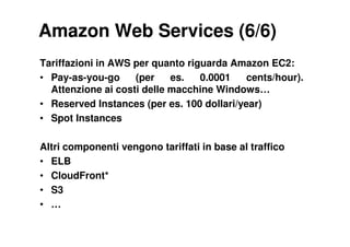 Amazon Web Services (6/6)
Tariffazioni in AWS per quanto riguarda Amazon EC2:
• Pay-as-you-go     (per    es.   0.0001    cents/hour).
  Attenzione ai costi delle macchine Windows…
• Reserved Instances (per es. 100 dollari/year)
• Spot Instances

Altri componenti vengono tariffati in base al traffico
• ELB
• CloudFront*
• S3
• …
 