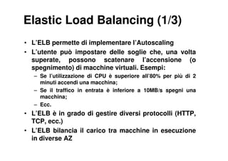 Elastic Load Balancing (1/3)
• L’ELB permette di implementare l’Autoscaling
• L’utente può impostare delle soglie che, una volta
  superate, possono scatenare l’accensione (o
  spegnimento) di macchine virtuali. Esempi:
   – Se l’utilizzazione di CPU è superiore all’80% per più di 2
     minuti accendi una macchina;
   – Se il traffico in entrata è inferiore a 10MB/s spegni una
     macchina;
   – Ecc.
• L’ELB è in grado di gestire diversi protocolli (HTTP,
  TCP, ecc.)
• L’ELB bilancia il carico tra macchine in esecuzione
  in diverse AZ
 