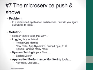 #7 The microservice push &
shove
• Problem:
• In a distributed application architecture, how do you figure
out where to look?
• Solution:
• It doesn’t have to be that way…
• Logging is your friend…
• Pivotal Ops Metrics
• New Relic, App Dynamics, Sumo Logic, ELK,
Splunk…and so many more
• Dynamic Tracing is your friend…
• Explore Zipkin
• Application Performance Monitoring tools…
• New Relic, Drip Stat…
@cloudfoundryart
 