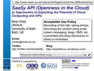 SaaSy API (Openness in the Cloud) or Approaches to Exploiting the Potential of Cloud Computing and APIs Brian Kelly UKOLN University of Bath Bath, UK UKOLN is supported by: This work is licensed under a Attribution-NonCommercial-ShareAlike 2.0 licence (but note caveat) Acceptable Use Policy Recording of this talk, taking photos, discussing the content using email, instant messaging, blogs, SMS, etc. is permitted providing distractions to others is minimised. Resources bookmarked using ' mw2009-kelly-workshop ' tag  Email: [email_address] Twitter: http://twitter.com/briankelly/   Blog: http://ukwebfocus.wordpress.com/ http://www.ukoln.ac.uk/cultural-heritage/events/mw-2009/workshop/ 