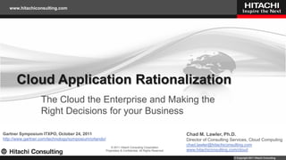 www.hitachiconsulting.com




      Cloud Application Rationalization
                   The Cloud the Enterprise and Making the
                   Right Decisions for your Business

Gartner Symposium ITXPO, October 24, 2011                                                                Chad M. Lawler, Ph.D.
http://www.gartner.com/technology/symposium/orlando/                                                     Director of Consulting Services, Cloud Computing
                                                                                                         chad.lawler@hitachiconsulting.com
                                                           © 2011 Hitachi Consulting Corporation
                                                       Proprietary & Confidential, All Rights Reserved   www.hitachiconsulting.com/cloud
                                                                                                                                © Copyright 2011 Hitachi Consulting
 