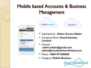 Mobile based Accounts & BusinessMobile based Accounts & Business
ManagementManagement
 Submitted by : Ashim Kumar Sikder
 Company Name: Cloud Solution
Limited
 Contact :
ashim.sikder@gmail.com
ashim@cloudsolution-limited.com
 Phone: +8801977400500
 Category: Mobile Business
 