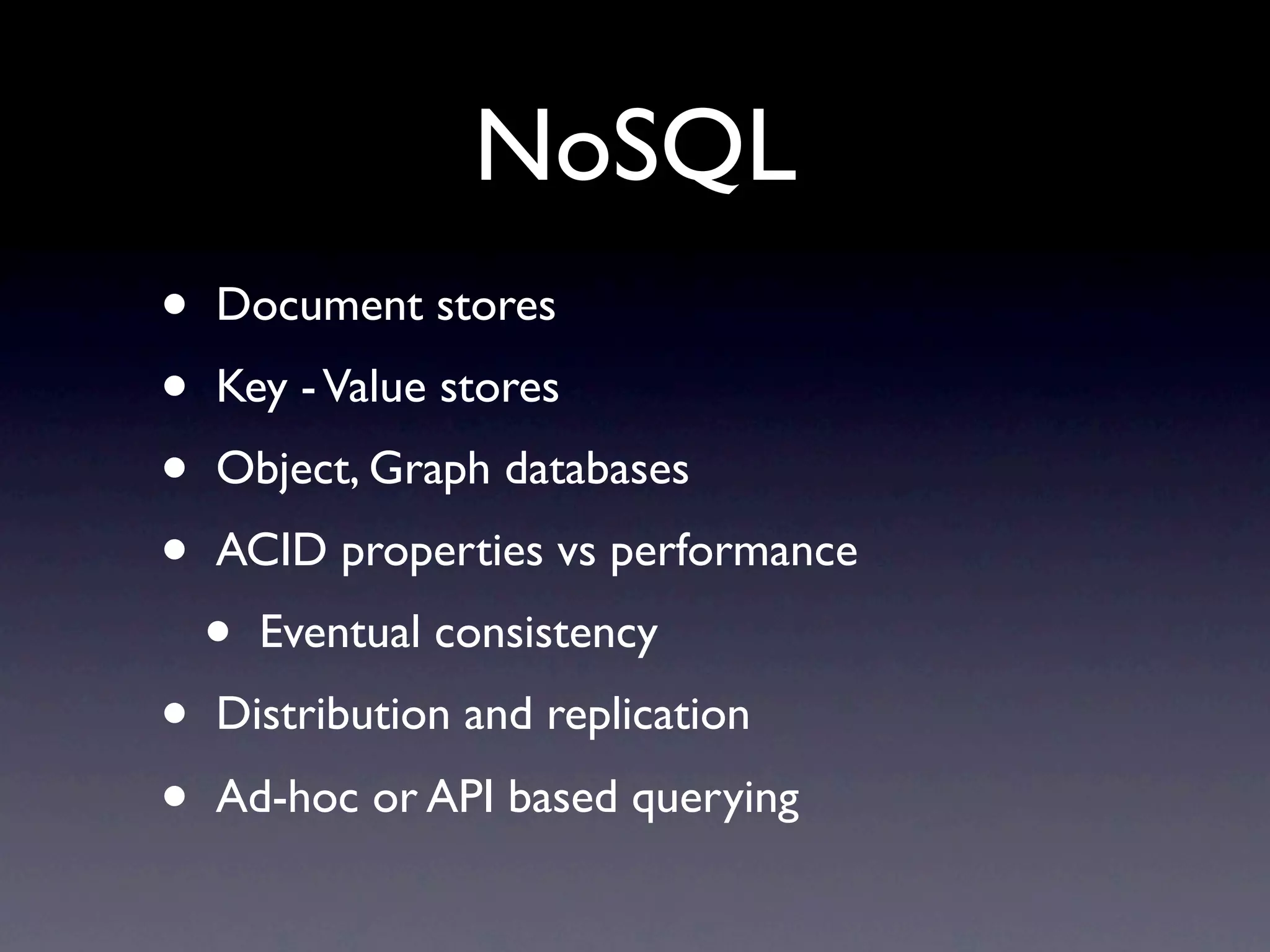 NoSQL
•   Document stores
•   Key - Value stores
•   Object, Graph databases
•   ACID properties vs performance
    •   Eventual consistency
•   Distribution and replication
•   Ad-hoc or API based querying
 