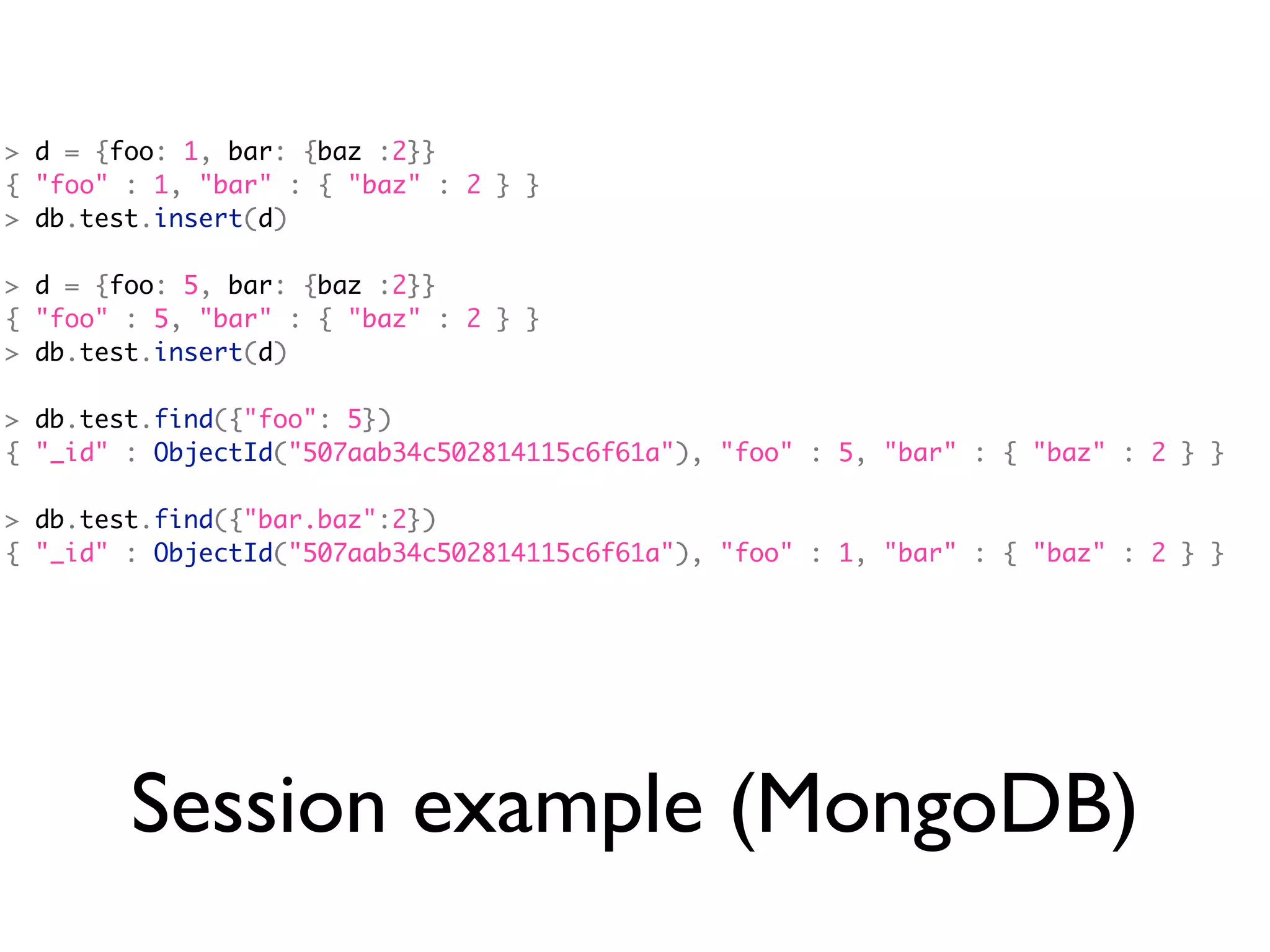 > d = {foo: 1, bar: {baz :2}}
{ "foo" : 1, "bar" : { "baz" : 2 } }
> db.test.insert(d)

> d = {foo: 5, bar: {baz :2}}
{ "foo" : 5, "bar" : { "baz" : 2 } }
> db.test.insert(d)

> db.test.find({"foo": 5})
{ "_id" : ObjectId("507aab34c502814115c6f61a"), "foo" : 5, "bar" : { "baz" : 2 } }

> db.test.find({"bar.baz":2})
{ "_id" : ObjectId("507aab34c502814115c6f61a"), "foo" : 1, "bar" : { "baz" : 2 } }




        Session example (MongoDB)
 