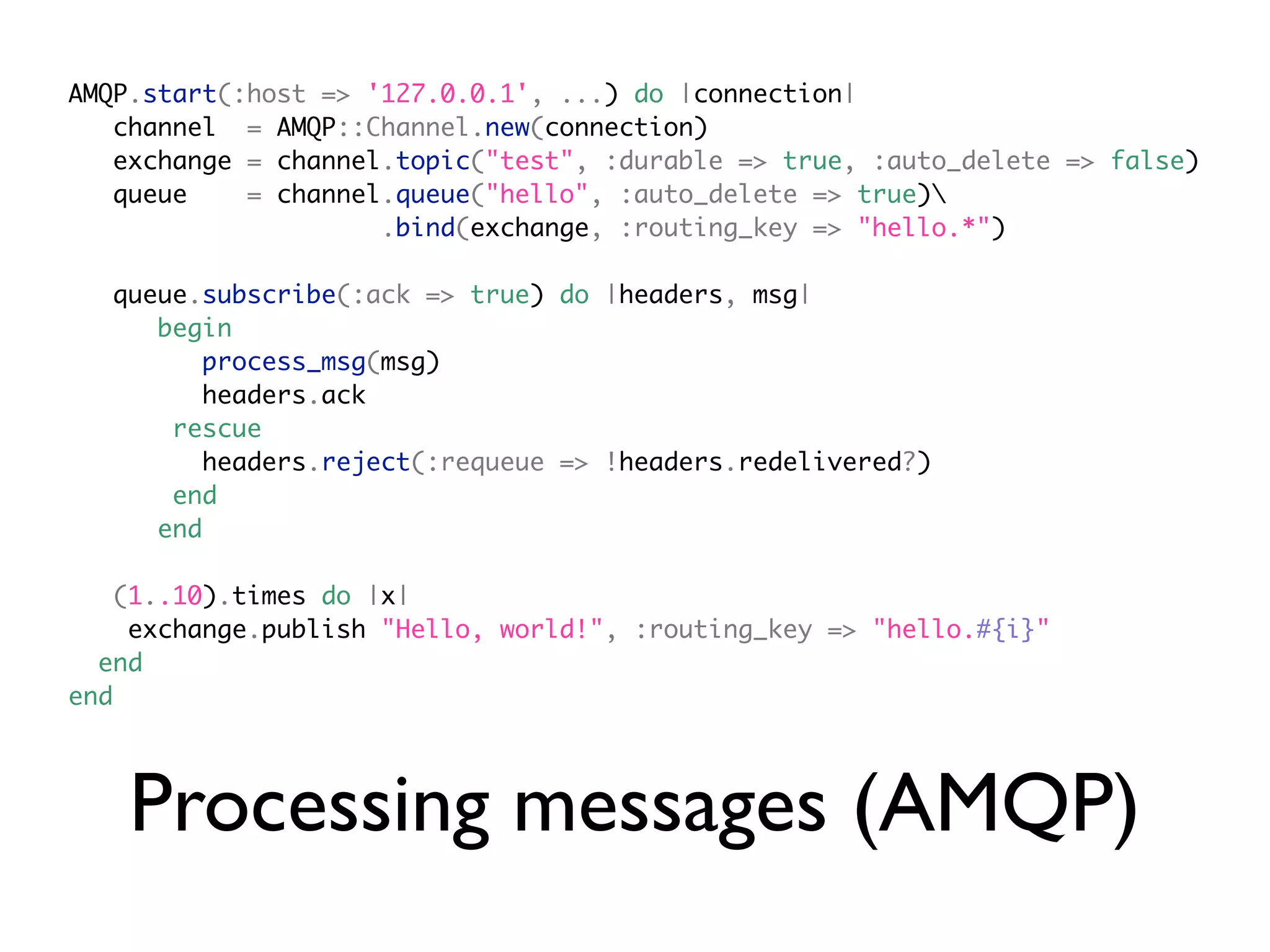 AMQP.start(:host => '127.0.0.1', ...) do |connection|
   channel = AMQP::Channel.new(connection)
   exchange = channel.topic("test", :durable => true, :auto_delete => false)
   queue    = channel.queue("hello", :auto_delete => true)
                     .bind(exchange, :routing_key => "hello.*")

  queue.subscribe(:ack => true) do |headers, msg|
     begin
         process_msg(msg)
         headers.ack
      rescue
         headers.reject(:requeue => !headers.redelivered?)
      end
     end

   (1..10).times do |x|
    exchange.publish "Hello, world!", :routing_key => "hello.#{i}"
  end
end




    Processing messages (AMQP)
 