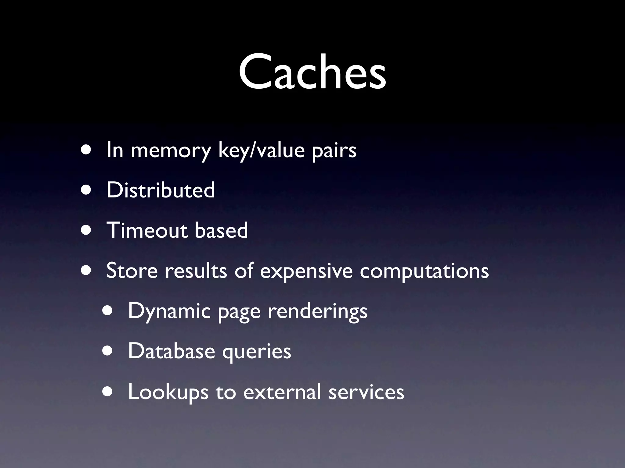 Caches
•   In memory key/value pairs
•   Distributed
•   Timeout based
•   Store results of expensive computations
    •   Dynamic page renderings
    •   Database queries
    •   Lookups to external services
 