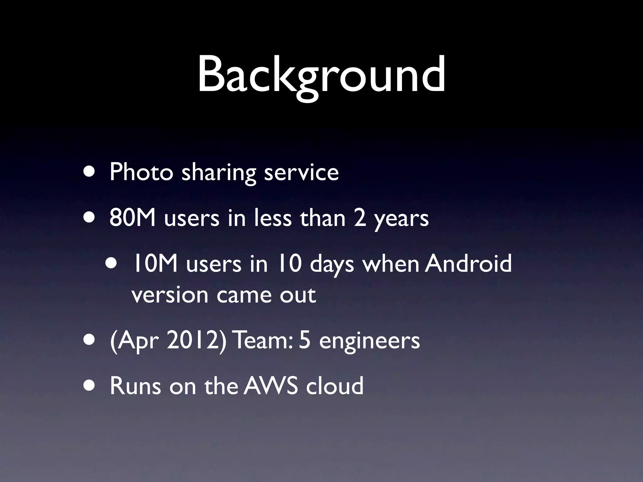 Background
• Photo sharing service
• 80M users in less than 2 years
 • 10M users in 10 days when Android
    version came out
• (Apr 2012) Team: 5 engineers
• Runs on the AWS cloud
 