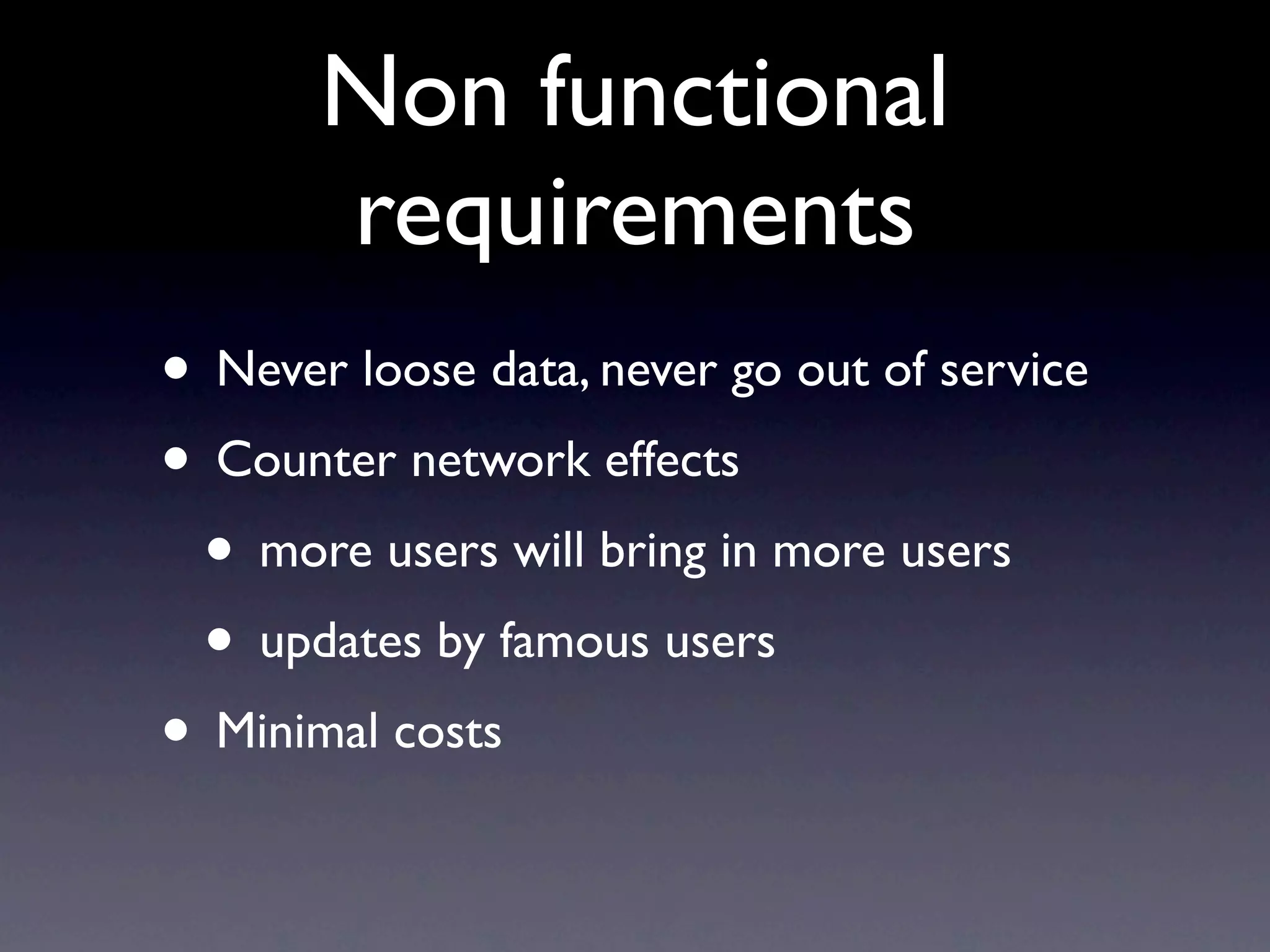 Non functional
       requirements
• Never loose data, never go out of service
• Counter network effects
 • more users will bring in more users
 • updates by famous users
• Minimal costs
 