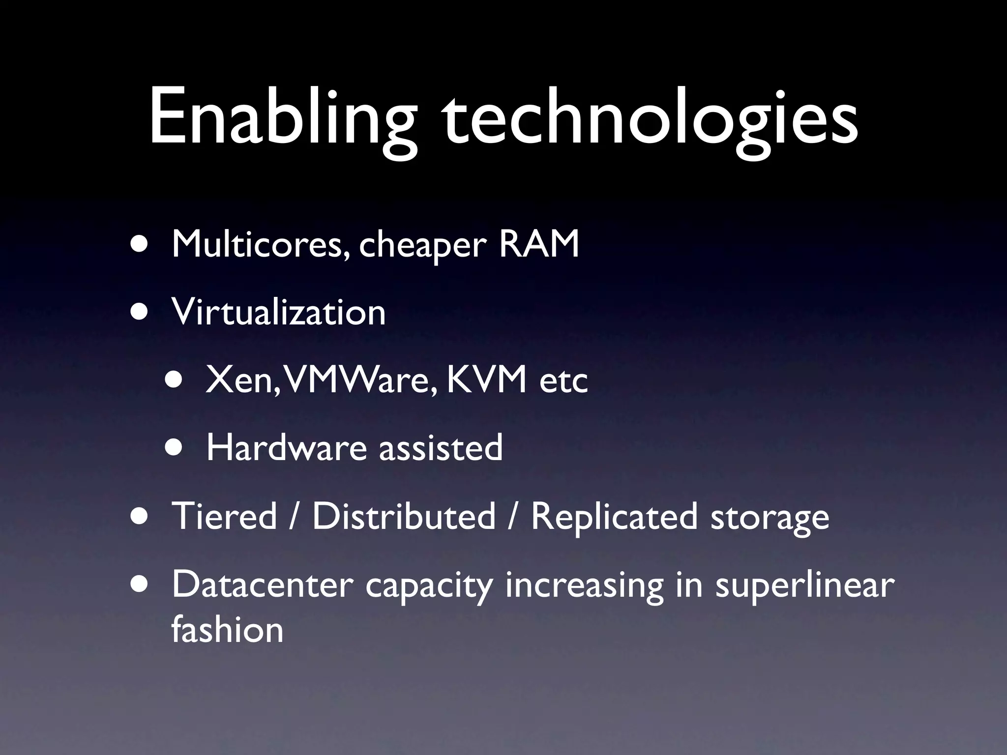 Enabling technologies
• Multicores, cheaper RAM
• Virtualization
  • Xen,VMWare, KVM etc
  • Hardware assisted
• Tiered / Distributed / Replicated storage
• Datacenter capacity increasing in superlinear
  fashion
 