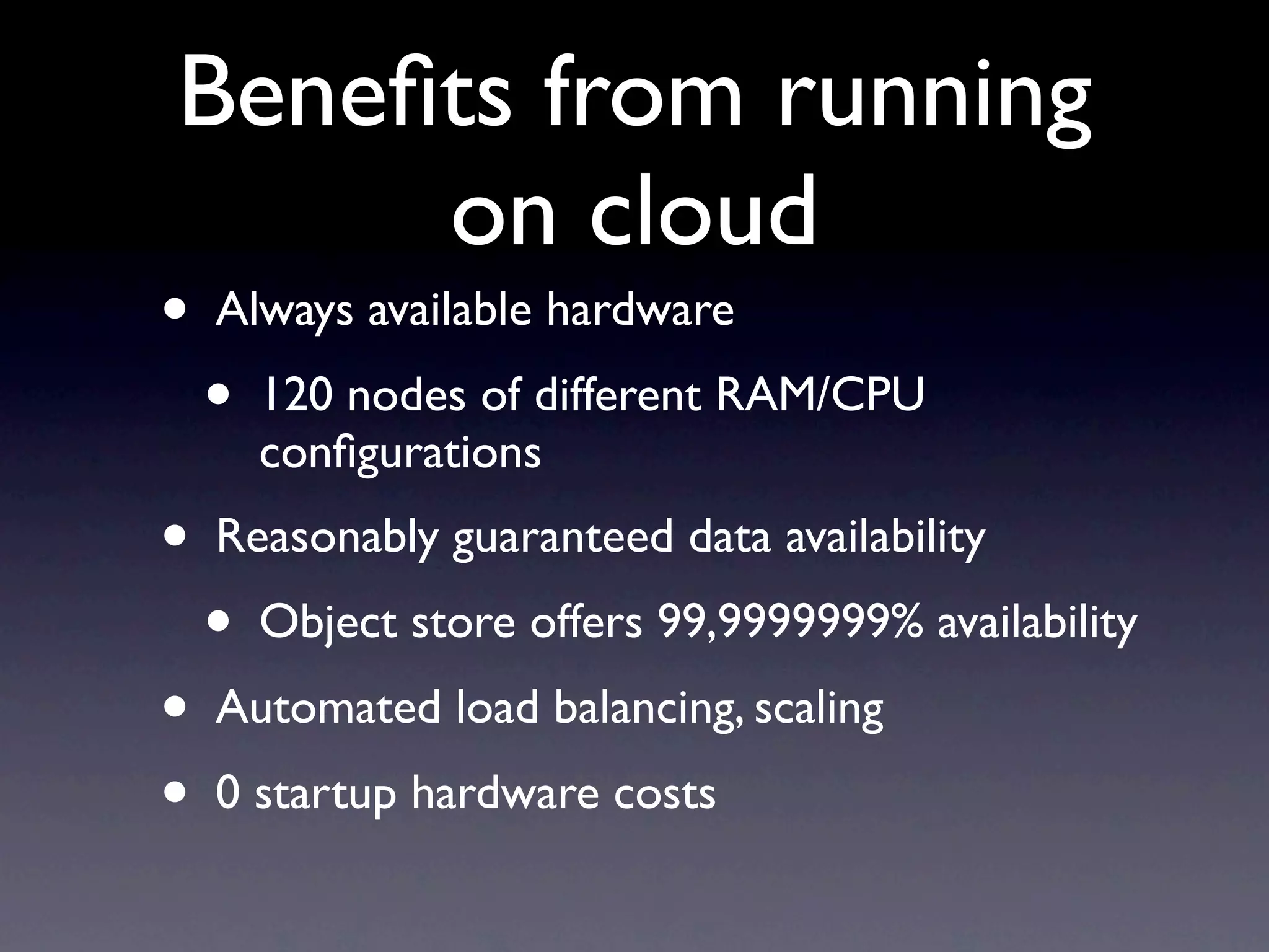 Beneﬁts from running
     on cloud
•   Always available hardware
    •   120 nodes of different RAM/CPU
        conﬁgurations
•   Reasonably guaranteed data availability
    •   Object store offers 99,9999999% availability
•   Automated load balancing, scaling
•   0 startup hardware costs
 