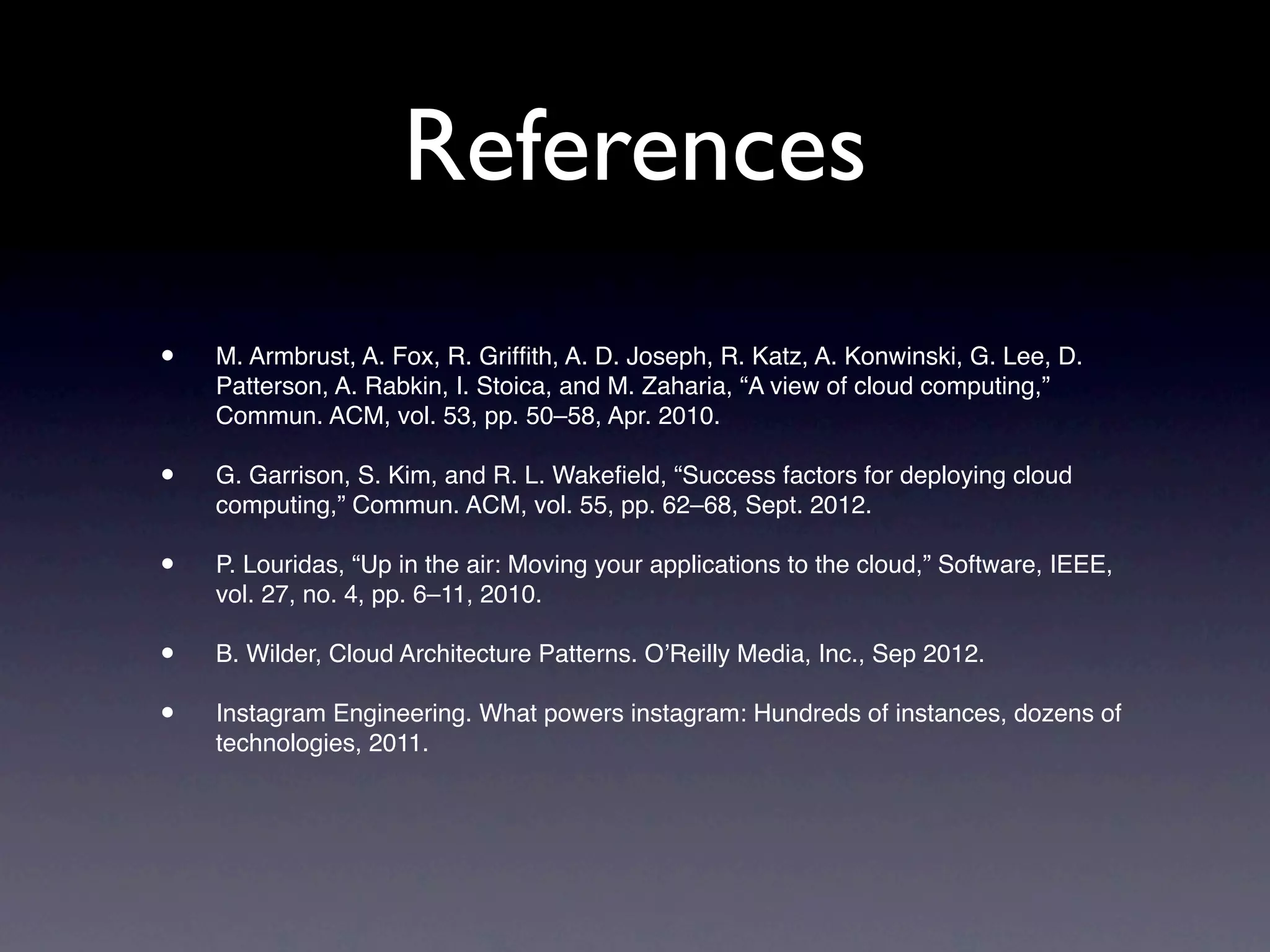References
•   M. Armbrust, A. Fox, R. Grifﬁth, A. D. Joseph, R. Katz, A. Konwinski, G. Lee, D.
    Patterson, A. Rabkin, I. Stoica, and M. Zaharia, “A view of cloud computing,”
    Commun. ACM, vol. 53, pp. 50–58, Apr. 2010.

•   G. Garrison, S. Kim, and R. L. Wakeﬁeld, “Success factors for deploying cloud
    computing,” Commun. ACM, vol. 55, pp. 62–68, Sept. 2012.

•   P. Louridas, “Up in the air: Moving your applications to the cloud,” Software, IEEE,
    vol. 27, no. 4, pp. 6–11, 2010.

•   B. Wilder, Cloud Architecture Patterns. O’Reilly Media, Inc., Sep 2012.

•   Instagram Engineering. What powers instagram: Hundreds of instances, dozens of
    technologies, 2011.
 