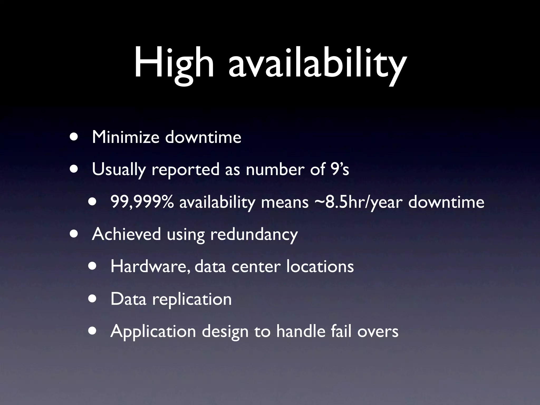 High availability
•   Minimize downtime
•   Usually reported as number of 9’s
    •   99,999% availability means ~8.5hr/year downtime
•   Achieved using redundancy
    •   Hardware, data center locations
    •   Data replication
    •   Application design to handle fail overs
 