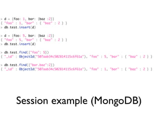 > d = {foo: 1, bar: {baz :2}}
{ "foo" : 1, "bar" : { "baz" : 2 } }
> db.test.insert(d)

> d = {foo: 5, bar: {baz :2}}
{ "foo" : 5, "bar" : { "baz" : 2 } }
> db.test.insert(d)

> db.test.find({"foo": 5})
{ "_id" : ObjectId("507aab34c502814115c6f61a"), "foo" : 5, "bar" : { "baz" : 2 } }

> db.test.find({"bar.baz":2})
{ "_id" : ObjectId("507aab34c502814115c6f61a"), "foo" : 1, "bar" : { "baz" : 2 } }




        Session example (MongoDB)
 