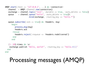 AMQP.start(:host => '127.0.0.1', ...) do |connection|
   channel = AMQP::Channel.new(connection)
   exchange = channel.topic("test", :durable => true, :auto_delete => false)
   queue    = channel.queue("hello", :auto_delete => true)
                     .bind(exchange, :routing_key => "hello.*")

  queue.subscribe(:ack => true) do |headers, msg|
     begin
         process_msg(msg)
         headers.ack
      rescue
         headers.reject(:requeue => !headers.redelivered?)
      end
     end

   (1..10).times do |x|
    exchange.publish "Hello, world!", :routing_key => "hello.#{i}"
  end
end




    Processing messages (AMQP)
 