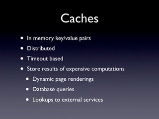 Caches
•   In memory key/value pairs
•   Distributed
•   Timeout based
•   Store results of expensive computations
    •   Dynamic page renderings
    •   Database queries
    •   Lookups to external services
 