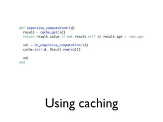 def expensive_computation(id)
  result = cache_get(id)
  return result.value if not result.nil? && result.age < :max_age

  val = do_expensive_computation(id)
  cache.set(id, Result.new(val))

  val
end




             Using caching
 
