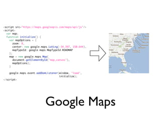 <script src="https://maps.googleapis.com/maps/api/js"/>
<script>
  var map;
  function initialize() {
    var mapOptions = {
       zoom: 8,
       center: new google.maps.LatLng(-34.397, 150.644),
       mapTypeId: google.maps.MapTypeId.ROADMAP
    };
    map = new google.maps.Map(
       document.getElementById('map_canvas'),
       mapOptions);
    }

    google.maps.event.addDomListener(window, 'load',
                                     initialize);
</script>




                            Google Maps
 