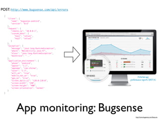 POST: http://www.bugsense.com/api/errors
  {
      "client": {
         "name": "bugsense-android",
         "version": "0.6"
      },
      "request": {
         "remote_ip": "10.0.0.1",
         "custom_data": {
            "key1": "value1",
            "key2": "value2"
         }
      },
      "exception": {
         "message": "java.lang.RuntimeException",
         "where": "MainActivity.java:47",
         "klass": "java.lang.RuntimeException",
         "backtrace": "..."
      },
      "application_environment": {
         "phone": "android",
         "appver": "1.2",
         "appname": "com.sfalma",
         "osver": "2.3",
         "wifi_on": "true",
         "mobile_net_on": "true",
         "gps_on": "true",
         "screen_dpi(x:y)": "120.0:120.0",
         "screen:width": "240",
         "screen:height": "400",
         "screen:orientation": "normal"
      }
  }




             App monitoring: Bugsense
                                                    http://www.bugsense.com/features
 