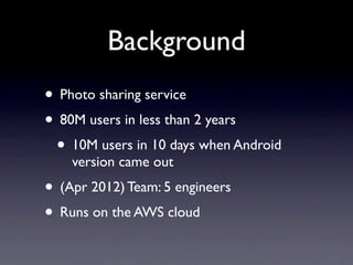 Background
• Photo sharing service
• 80M users in less than 2 years
 • 10M users in 10 days when Android
    version came out
• (Apr 2012) Team: 5 engineers
• Runs on the AWS cloud
 