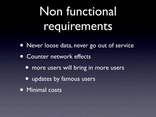 Non functional
       requirements
• Never loose data, never go out of service
• Counter network effects
 • more users will bring in more users
 • updates by famous users
• Minimal costs
 