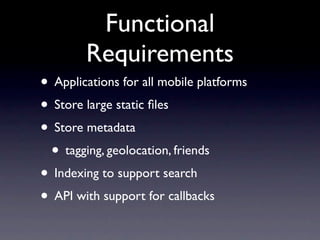 Functional
        Requirements
• Applications for all mobile platforms
• Store large static ﬁles
• Store metadata
 • tagging, geolocation, friends
• Indexing to support search
• API with support for callbacks
 