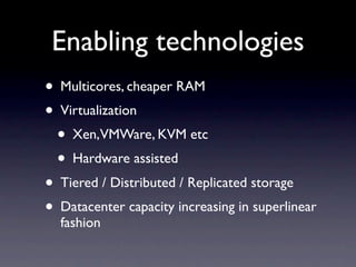 Enabling technologies
• Multicores, cheaper RAM
• Virtualization
  • Xen,VMWare, KVM etc
  • Hardware assisted
• Tiered / Distributed / Replicated storage
• Datacenter capacity increasing in superlinear
  fashion
 