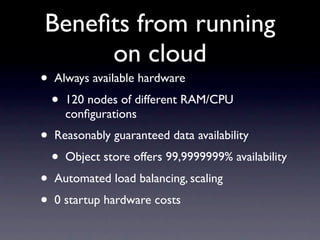 Beneﬁts from running
     on cloud
•   Always available hardware
    •   120 nodes of different RAM/CPU
        conﬁgurations
•   Reasonably guaranteed data availability
    •   Object store offers 99,9999999% availability
•   Automated load balancing, scaling
•   0 startup hardware costs
 