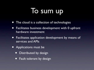 To sum up
•   The cloud is a collection of technologies
•   Facilitates business development with 0 upfront
    hardware investment
•   Facilitates application development by means of
    services and APIs
•   Applications must be
    •   Distributed by design
    •   Fault tolerant by design
 