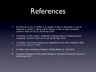 References
•   M. Armbrust, A. Fox, R. Grifﬁth, A. D. Joseph, R. Katz, A. Konwinski, G. Lee, D.
    Patterson, A. Rabkin, I. Stoica, and M. Zaharia, “A view of cloud computing,”
    Commun. ACM, vol. 53, pp. 50–58, Apr. 2010.

•   G. Garrison, S. Kim, and R. L. Wakeﬁeld, “Success factors for deploying cloud
    computing,” Commun. ACM, vol. 55, pp. 62–68, Sept. 2012.

•   P. Louridas, “Up in the air: Moving your applications to the cloud,” Software, IEEE,
    vol. 27, no. 4, pp. 6–11, 2010.

•   B. Wilder, Cloud Architecture Patterns. O’Reilly Media, Inc., Sep 2012.

•   Instagram Engineering. What powers instagram: Hundreds of instances, dozens of
    technologies, 2011.
 
