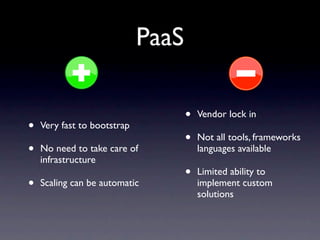 PaaS

                                    •   Vendor lock in
•   Very fast to bootstrap
                                    •   Not all tools, frameworks
•   No need to take care of             languages available
    infrastructure
                                    •   Limited ability to
•   Scaling can be automatic            implement custom
                                        solutions
 