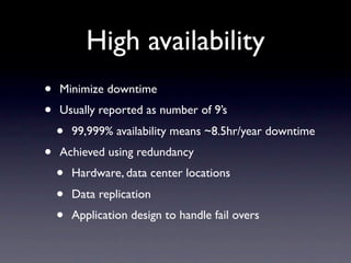 High availability
•   Minimize downtime
•   Usually reported as number of 9’s
    •   99,999% availability means ~8.5hr/year downtime
•   Achieved using redundancy
    •   Hardware, data center locations
    •   Data replication
    •   Application design to handle fail overs
 