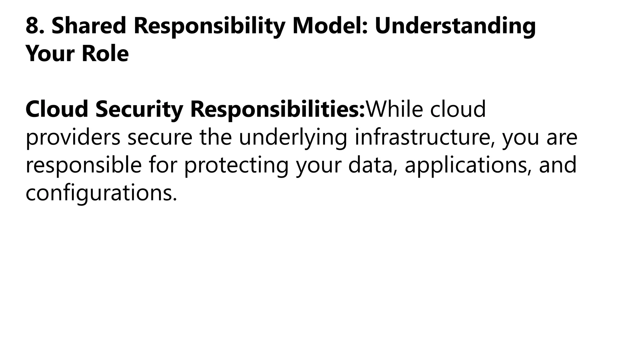 8. Shared Responsibility Model: Understanding
Your Role
Cloud Security Responsibilities:While cloud
providers secure the underlying infrastructure, you are
responsible for protecting your data, applications, and
configurations.
 