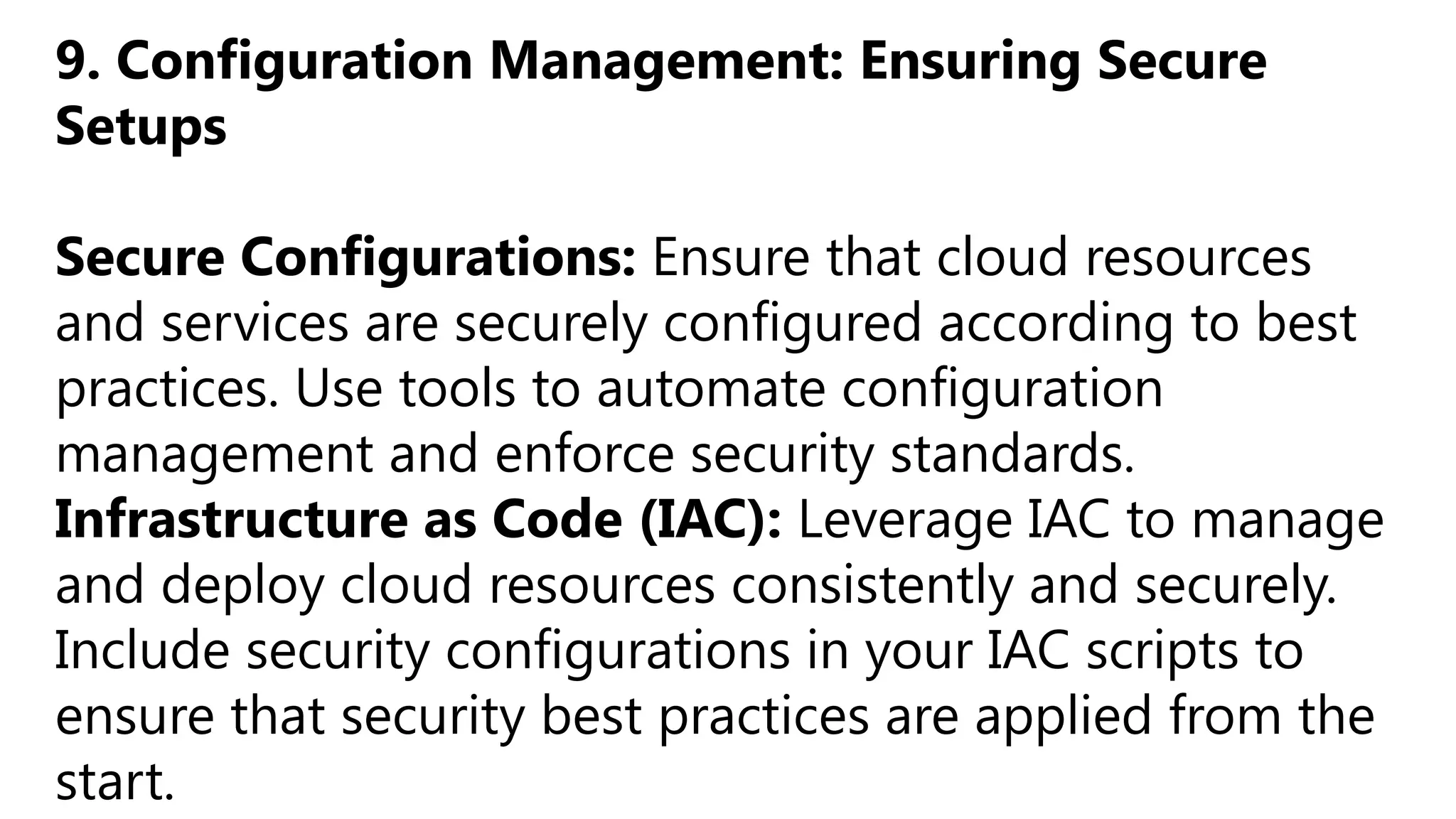 9. Configuration Management: Ensuring Secure
Setups
Secure Configurations: Ensure that cloud resources
and services are securely configured according to best
practices. Use tools to automate configuration
management and enforce security standards.
Infrastructure as Code (IAC): Leverage IAC to manage
and deploy cloud resources consistently and securely.
Include security configurations in your IAC scripts to
ensure that security best practices are applied from the
start.
 