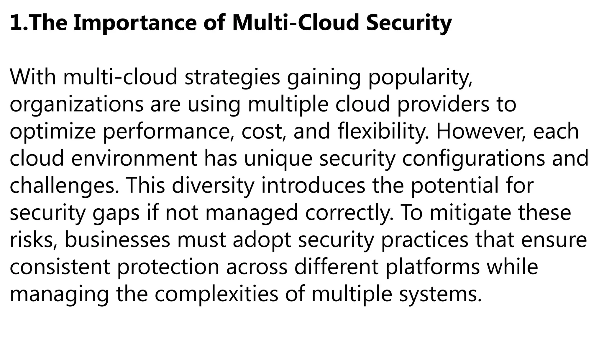 1.The Importance of Multi-Cloud Security
With multi-cloud strategies gaining popularity,
organizations are using multiple cloud providers to
optimize performance, cost, and flexibility. However, each
cloud environment has unique security configurations and
challenges. This diversity introduces the potential for
security gaps if not managed correctly. To mitigate these
risks, businesses must adopt security practices that ensure
consistent protection across different platforms while
managing the complexities of multiple systems.
 