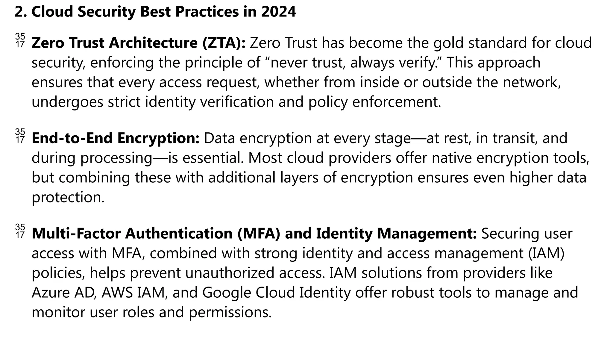 2. Cloud Security Best Practices in 2024
 Zero Trust Architecture (ZTA): Zero Trust has become the gold standard for cloud
security, enforcing the principle of “never trust, always verify.” This approach
ensures that every access request, whether from inside or outside the network,
undergoes strict identity verification and policy enforcement.
 End-to-End Encryption: Data encryption at every stage—at rest, in transit, and
during processing—is essential. Most cloud providers offer native encryption tools,
but combining these with additional layers of encryption ensures even higher data
protection.
 Multi-Factor Authentication (MFA) and Identity Management: Securing user
access with MFA, combined with strong identity and access management (IAM)
policies, helps prevent unauthorized access. IAM solutions from providers like
Azure AD, AWS IAM, and Google Cloud Identity offer robust tools to manage and
monitor user roles and permissions.
 